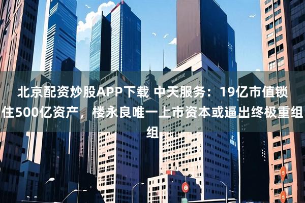 北京配资炒股APP下载 中天服务：19亿市值锁住500亿资产，楼永良唯一上市资本或逼出终极重组