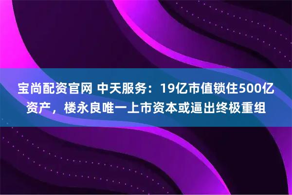宝尚配资官网 中天服务：19亿市值锁住500亿资产，楼永良唯一上市资本或逼出终极重组