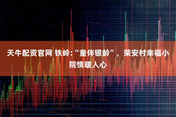 天牛配资官网 铁岭:“童伴银龄”，荣安村幸福小院情暖人心