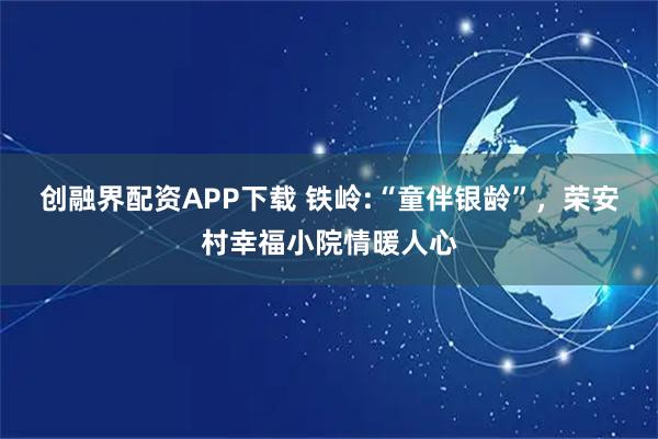 创融界配资APP下载 铁岭:“童伴银龄”，荣安村幸福小院情暖人心