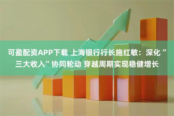 可盈配资APP下载 上海银行行长施红敏：深化“三大收入”协同轮动 穿越周期实现稳健增长