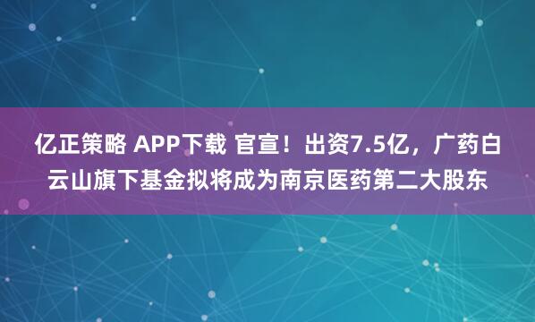 亿正策略 APP下载 官宣！出资7.5亿，广药白云山旗下基金拟将成为南京医药第二大股东
