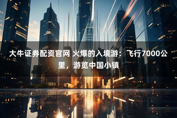大牛证券配资官网 火爆的入境游：飞行7000公里，游览中国小镇
