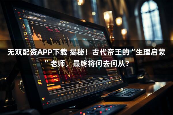 无双配资APP下载 揭秘！古代帝王的“生理启蒙”老师，最终将何去何从？