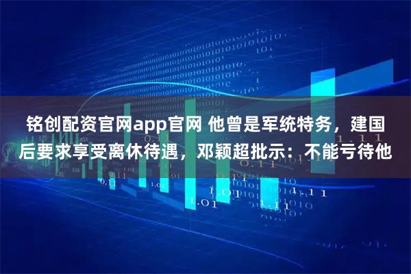 铭创配资官网app官网 他曾是军统特务，建国后要求享受离休待遇，邓颖超批示：不能亏待他