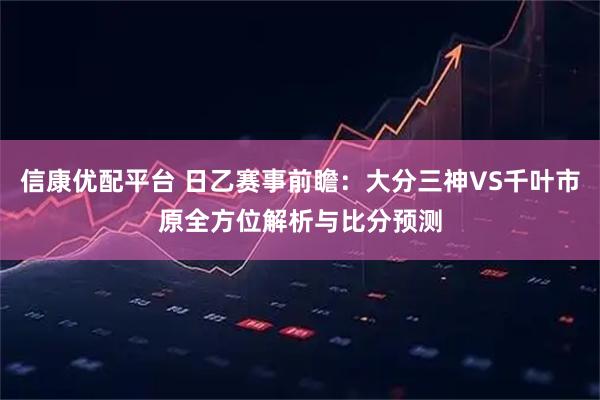 信康优配平台 日乙赛事前瞻：大分三神VS千叶市原全方位解析与比分预测