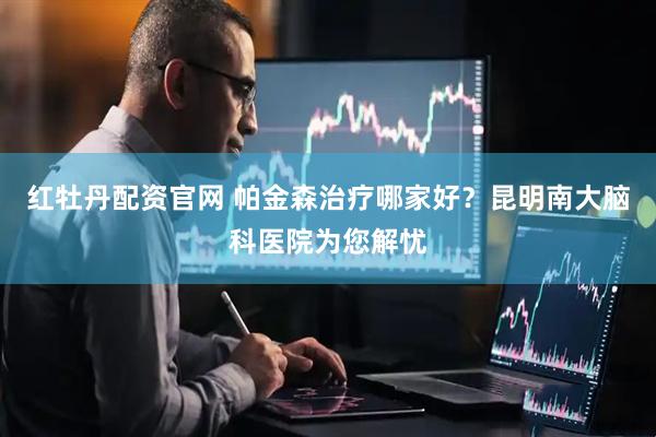 红牡丹配资官网 帕金森治疗哪家好？昆明南大脑科医院为您解忧