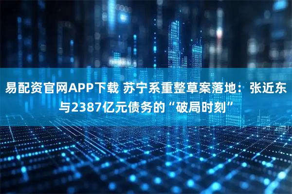 易配资官网APP下载 苏宁系重整草案落地：张近东与2387亿元债务的“破局时刻”