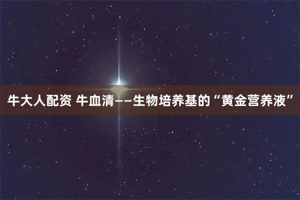 牛大人配资 牛血清——生物培养基的“黄金营养液”