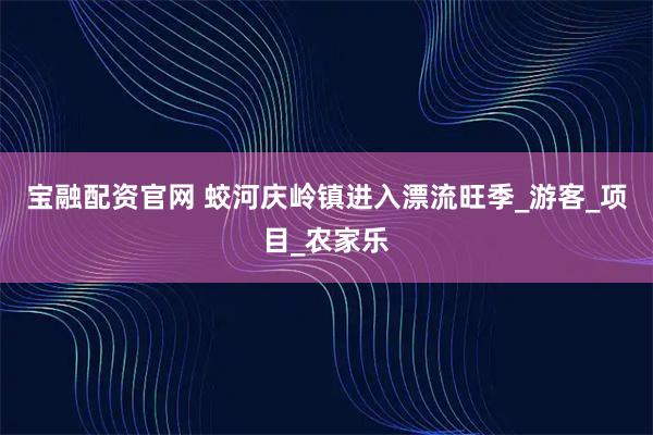 宝融配资官网 蛟河庆岭镇进入漂流旺季_游客_项目_农家乐