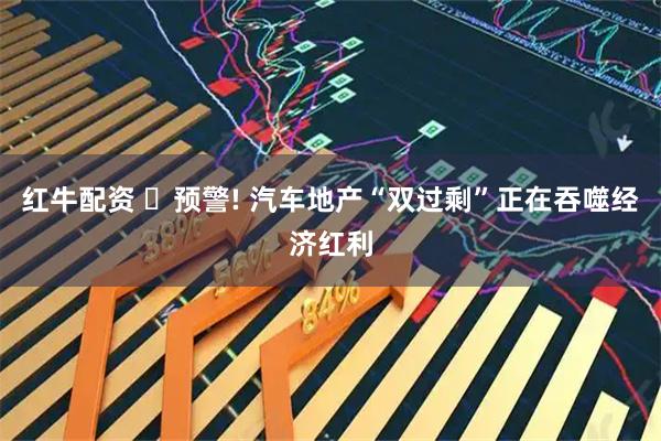 红牛配资 ‌预警! 汽车地产“双过剩”正在吞噬经济红利