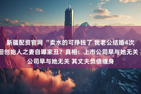 新疆配资官网 “卖水的可挣钱了 我老公结婚4次5个小孩”！润田创始人之妻自曝家丑？真相：上市公司早与她无关 其丈夫负债缠身