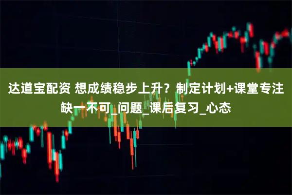 达道宝配资 想成绩稳步上升？制定计划+课堂专注缺一不可_问题_课后复习_心态