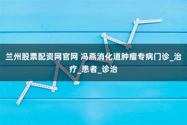 兰州股票配资网官网 冯燕消化道肿瘤专病门诊_治疗_患者_诊治