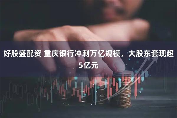 好股盛配资 重庆银行冲刺万亿规模，大股东套现超5亿元