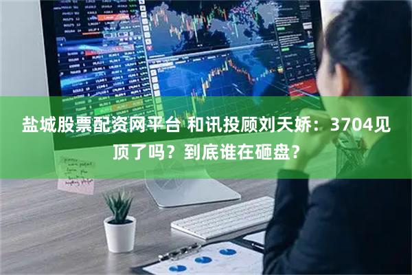 盐城股票配资网平台 和讯投顾刘天娇：3704见顶了吗？到底谁在砸盘？