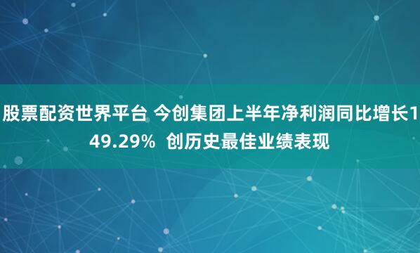 股票配资世界平台 今创集团上半年净利润同比增长149.29%  创历史最佳业绩表现