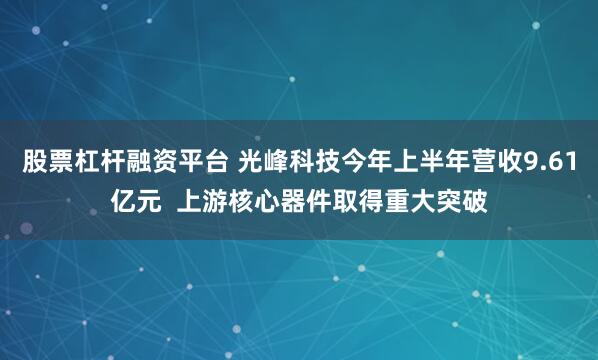 股票杠杆融资平台 光峰科技今年上半年营收9.61亿元  上游核心器件取得重大突破