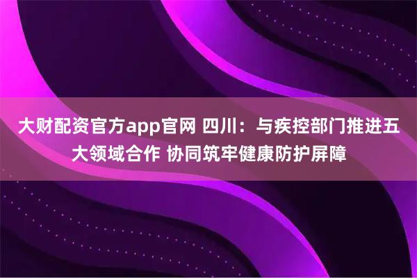 大财配资官方app官网 四川：与疾控部门推进五大领域合作 协同筑牢健康防护屏障