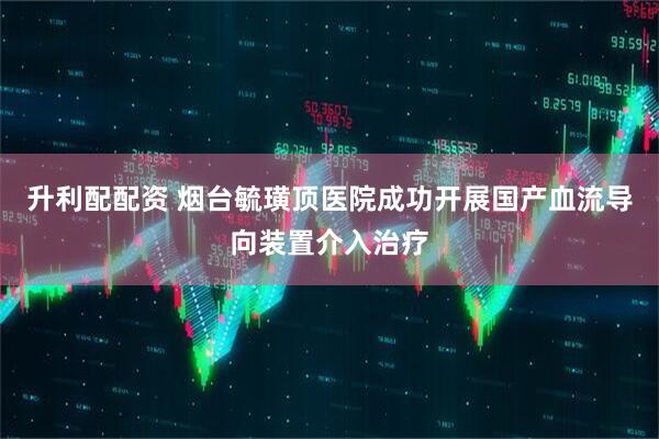 升利配配资 烟台毓璜顶医院成功开展国产血流导向装置介入治疗