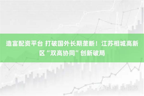 造富配资平台 打破国外长期垄断！江苏相城高新区“双高协同”创新破局