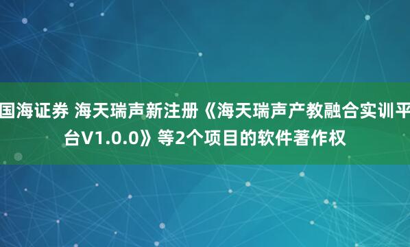 国海证券 海天瑞声新注册《海天瑞声产教融合实训平台V1.0.0》等2个项目的软件著作权