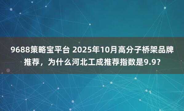 9688策略宝平台 2025年10月高分子桥架品牌推荐，为什么河北工成推荐指数是9.9？