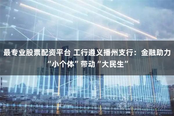最专业股票配资平台 工行遵义播州支行：金融助力“小个体”带动“大民生”