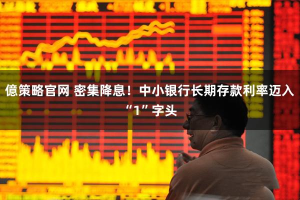 億策略官网 密集降息！中小银行长期存款利率迈入“1”字头